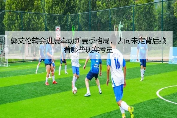 郭艾伦转会进展牵动新赛季格局，去向未定背后藏着哪些现实考量